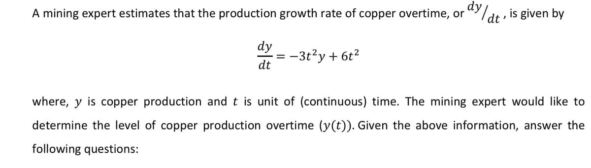 A mining expert estimates that the production growth rate of copper overtime, or
dy
/dt , is given by
dy
= -3t?y + 6t?
dt
where, y is copper production and t is unit of (continuous) time. The mining expert would like to
determine the level of copper production overtime (y(t)). Given the above information, answer the
following questions:
