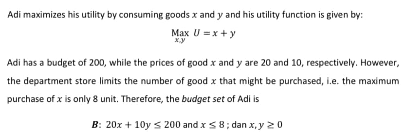 Adi maximizes his utility by consuming goods x and y and his utility function is given by:
Max U =x + y
x.y
Adi has a budget of 200, while the prices of good x and y are 20 and 10, respectively. However,
the department store limits the number of good x that might be purchased, i.e. the maximum
purchase of x is only 8 unit. Therefore, the budget set of Adi is
B: 20x + 10y < 200 and x < 8 ; dan x, y > 0
