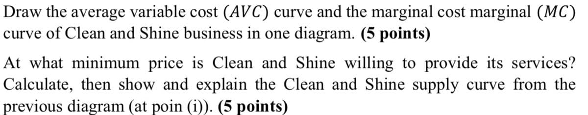 Draw the average variable cost (AVC) curve and the marginal cost marginal (MC)
curve of Clean and Shine business in one diagram. (5 points)
At what minimum price is Clean and Shine willing to provide its services?
Calculate, then show and explain the Clean and Shine supply curve from the
previous diagram (at poin (i)). (5 points)
