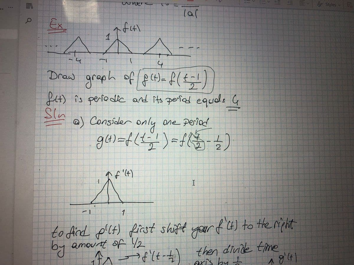 I\
O
Ex
→
1
A
(
4
Draw graph of f(t) = f(+; ¹)
A
I
wher
€
af41
1
fit) is periodic and its period equals G
Sin
@) Consider only one period
g(t) = f ( 1 = ² ) = f ( 72 - 1)
2
(al
f'(+)
MEN
1
₁^^-³8²(t-1)
I
||
11
to find pilt) first shift your f'(t) to the right
by amount of 12
then divide time
axis by I
18'(4)
Styles
7