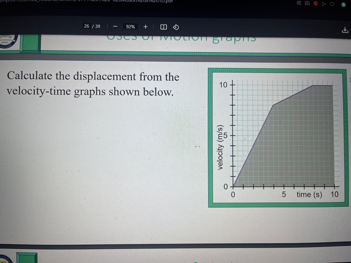 26 / 39
92% + A
USES OF Motion graphis
Calculate the displacement from the
velocity-time graphs shown below.
10
velocity (m/s)
+5
time (s) 10