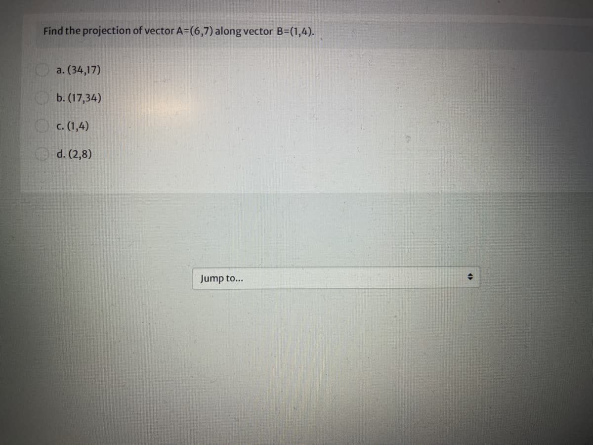 Find the projection of vector A=(6,7) along vector B=(1,4).
a. (34,17)
O b. (17,34)
O c. (1,4)
d. (2,8)
Jump to...
