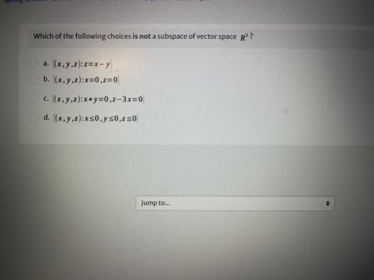 Which of the following choices is not a subspace of vector space R?
a. (x,y,z):z=x-y
b. (x,y,z):x-0,z%3=0
Oc. (x,y,z):x+y=0,z-3X3D0
Od. (x,y,z):xs0,ys0,zs0
Jump to...
