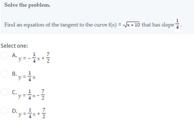 Solve the problem.
Find an equation of the tangent to the curve f(x) = x + 10 that has slope
Select one:
1
7
Aya
А.
B. y = ×
1
y = 7x
С.
1
7
y
D.
7
y = 7
