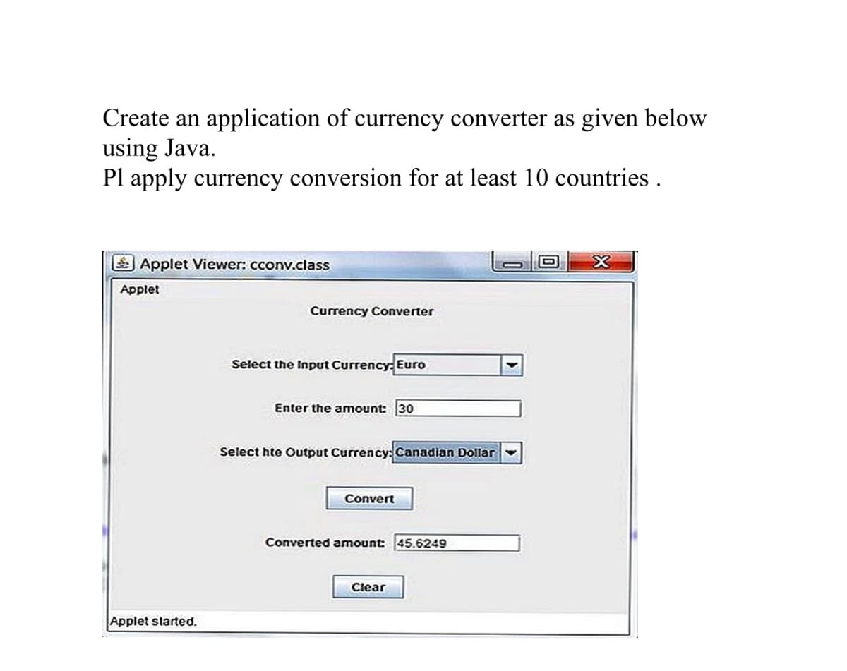 Create an application of currency converter as given below
using Java.
Pl apply currency conversion for at least 10 countries .
Applet Viewer: cconv.class
Applet
Currency Converter
Select the Input Currency: Euro
Enter the amount: 30
Select hte Output Currency:Canadian Dollar
Convert
Converted amount:
45.6249
Clear
Applet slarted.
