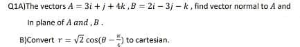 Q1A)The vectors A = 3i+j+ 4k, B = 2i - 3j-k, find vector normal to A and
In plane of A and, B.
B)Convert r = √2 cos(8-) to cartesian.