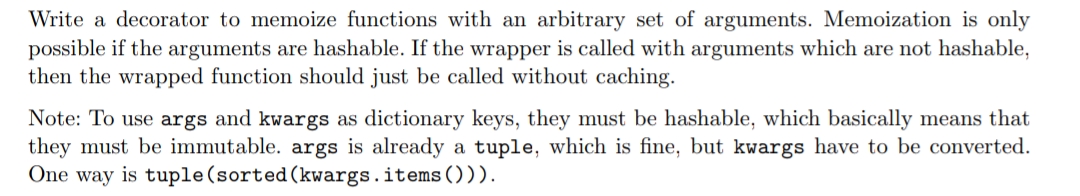Write a decorator to memoize functions with an arbitrary set of arguments. Memoization is only
possible if the arguments are hashable. If the wrapper is called with arguments which are not hashable,
then the wrapped function should just be called without caching.
Note: To use args and kwargs as dictionary keys, they must be hashable, which basically means that
they must be immutable. args is already a tuple, which is fine, but kwargs have to be converted.
One way is tuple(sorted(kwargs.items())).
