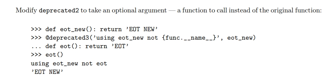 Modify deprecated2 to take an optional argument
a function to call instead of the original function:
>>> def eot_new(): return 'EOT NEW’
>>> @deprecated3(’using eot_new not {func._name__}', eot_new)
def eot(): return 'EOT’
>>> eot()
using eot_new not eot
'EOT NEW’
