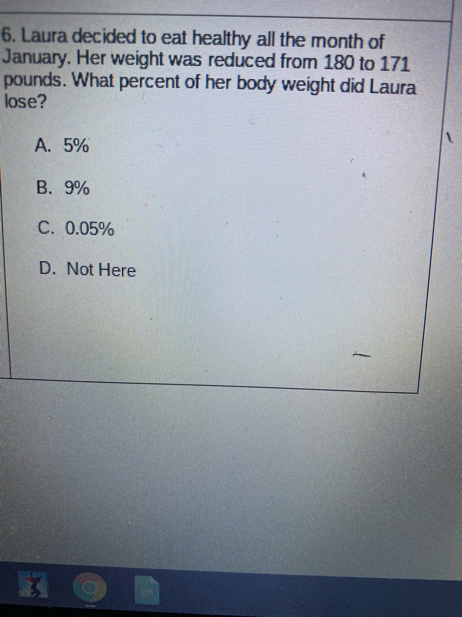 6. Laura decided to eat healthy all the month of
January. Her weight was reduced from 180 to 171
pounds. What percent of her body weight did Laura
lose?
A. 5%
B. 9%
C. 0.05%
D. Not Here
