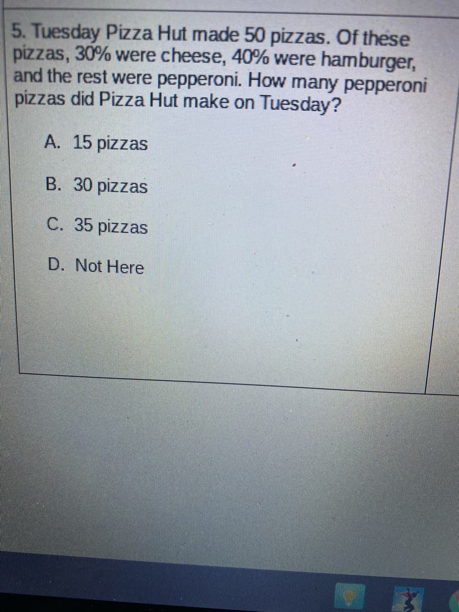 5. Tuesday Pizza Hut made 50 pizzas. Of these
pizzas, 30% were cheese, 40% were hamburger,
and the rest were pepperoni. How many pepperoni
pizzas did Pizza Hut make on Tuesday?
A. 15 pizzas
B. 30 pizzas
C. 35 pizzas
D. Not Here
