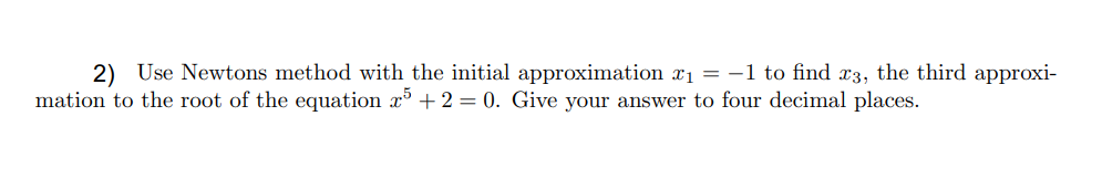 2) Use Newtons method with the initial approximation rı = -1 to find x3, the third approxi-
mation to the root of the equation x + 2 = 0. Give your answer to four decimal places.
