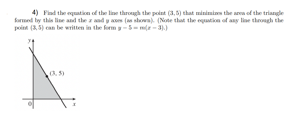 Find the equation of the line through the point (3, 5) that minimizes the area of the triangle
formed by this line and the x and y axes (as shown). (Note that the equation of any line through the
point (3, 5) can be written in the form y – 5 = m(x – 3).)
y
(3, 5)
