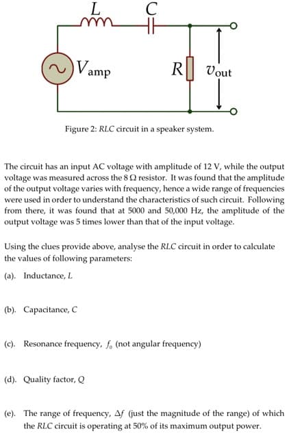 Vamp
L
с
(b). Capacitance, C
R
Figure 2: RLC circuit in a speaker system.
The circuit has an input AC voltage with amplitude of 12 V, while the output
voltage was measured across the 8 resistor. It was found that the amplitude
of the output voltage varies with frequency, hence a wide range of frequencies
were used in order to understand the characteristics of such circuit. Following
from there, it was found that at 5000 and 50,000 Hz, the amplitude of the
output voltage was 5 times lower than that of the input voltage.
(d). Quality factor, Q
Vout
Using the clues provide above, analyse the RLC circuit in order to calculate
the values of following parameters:
(a). Inductance, L
(c). Resonance frequency, f, (not angular frequency)
(e). The range of frequency, Af (just the magnitude of the range) of which
the RLC circuit is operating at 50% of its maximum output power.