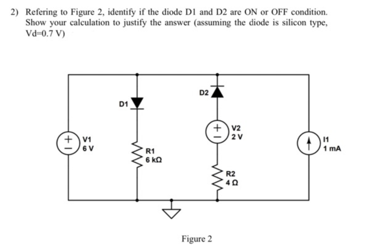 2) Refering to Figure 2, identify if the diode D1 and D2 are ON or OFF condition.
Show your calculation to justify the answer (assuming the diode is silicon type,
Vd=0.7 V)
+V1
6 V
D1
www
R1
6 ΚΩ
D2
Figure 2
+V2
2 V
R2
4Q
11
1 mA