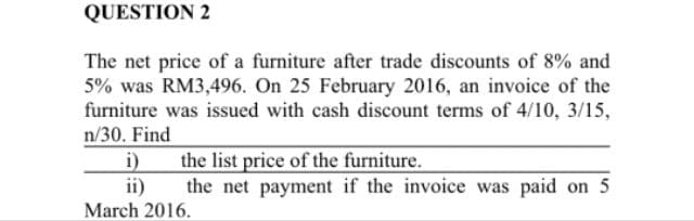 QUESTION 2
The net price of a furniture after trade discounts of 8% and
5% was RM3,496. On 25 February 2016, an invoice of the
furniture was issued with cash discount terms of 4/10, 3/15,
n/30. Find
i)
the list price of the furniture.
the net payment if the invoice was paid on 5
ii)
March 2016.