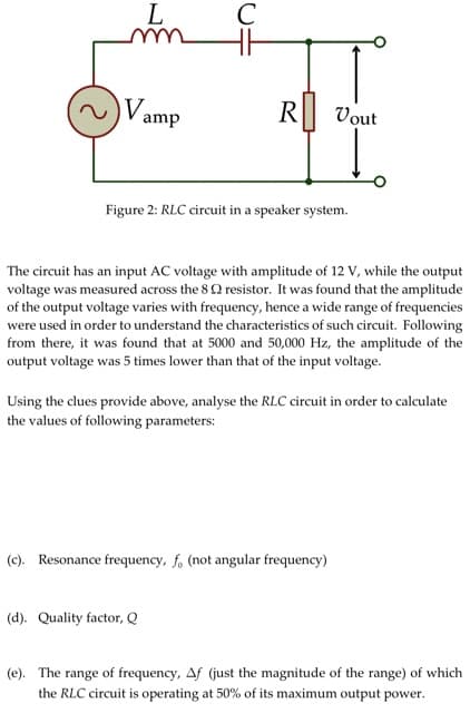 L
Vamp
с
R
Figure 2: RLC circuit in a speaker system.
(d). Quality factor, Q
Vout
The circuit has an input AC voltage with amplitude of 12 V, while the output
voltage was measured across the 8 resistor. It was found that the amplitude
of the output voltage varies with frequency, hence a wide range of frequencies
were used in order to understand the characteristics of such circuit. Following
from there, it was found that at 5000 and 50,000 Hz, the amplitude of the
output voltage was 5 times lower than that of the input voltage.
Using the clues provide above, analyse the RLC circuit in order to calculate
the values of following parameters:
(c). Resonance frequency, f, (not angular frequency)
(e). The range of frequency, Af (just the magnitude of the range) of which
the RLC circuit is operating at 50% of its maximum output power.