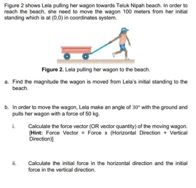 Figure 2 shows Lela pulling her wagon towards Teluk Nipah beach. In order to
reach the beach, she need to move the wagon 100 meters from her initial
standing which is at (0,0) in coordinates system.
Figure 2. Lela pulling her wagon to the beach.
a. Find the magnitude the wagon is moved from Lela's initial standing to the
beach.
b. In order to move the wagon, Lela make an angle of 30° with the ground and
pulls her wagon with a force of 50 kg.
i.
Calculate the force vector (OR vector quantity) of the moving wagon.
[Hint: Force Vector = Force x (Horizontal Direction + Vertical
Direction)]
Calculate the initial force in the horizontal direction and the initial
force in the vertical direction.