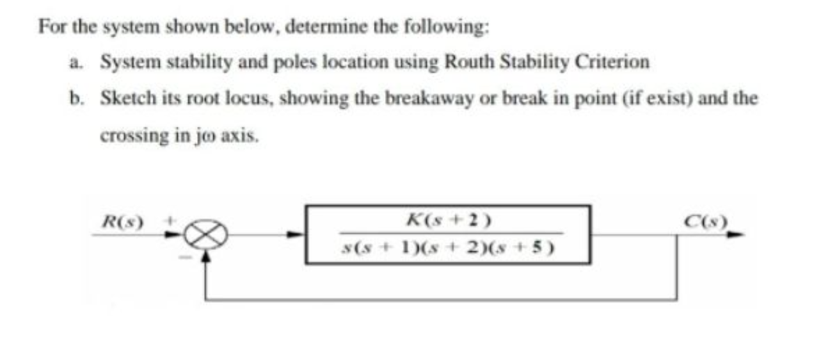 For the system shown below, determine the following:
a. System stability and poles location using Routh Stability Criterion
b. Sketch its root locus, showing the breakaway or break in point (if exist) and the
crossing in joo axis.
R(s)
K(s+2)
s(s+ 1)(s + 2)(x+5)
