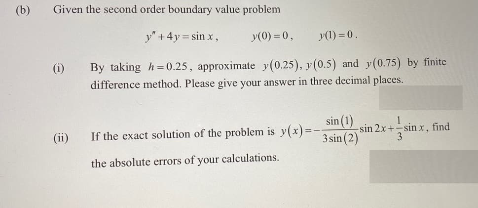 (b)
Given the second order boundary value problem
y" + 4y = sinx,
y(0) = 0,
(i)
(11)
y(1) = 0.
By taking h=0.25, approximate y(0.25), y(0.5) and y(0.75) by finite
difference method. Please give your answer in three decimal places.
If the exact solution of the problem is y(x) =
the absolute errors of your calculations.
sin (1)
3 sin (2)
1
-sin 2x+-sin x, find
3