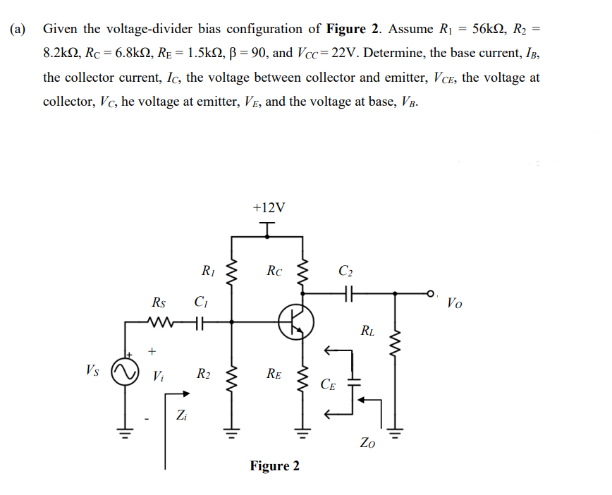 (a)
= 56kΩ, R2
Given the voltage-divider bias configuration of Figure 2. Assume R₁
8.2k, Rc = 6.8k, Rɛ = 1.5kQ, ß = 90, and Vcc=22V. Determine, the base current, IB,
the collector current, Ic, the voltage between collector and emitter, VCE, the voltage at
collector, Vc, he voltage at emitter, VE, and the voltage at base, VB.
Vs
Rs
www
+
Zi
R₁
C₁
R2
www
ww
+12V
Rc
RE
www
Figure 2
CE
C₂
RL
Zo
ww
Vo