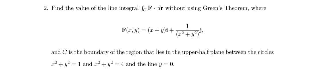 2. Find the value of the line integral foF dr without using Green's Theorem, where
F(x, y) = (x+y)i +
1
(x² + y²)
and C is the boundary of the region that lies in the upper-half plane between the circles
x² + y² = 1 and x² + y² = 4 and the line y = 0.