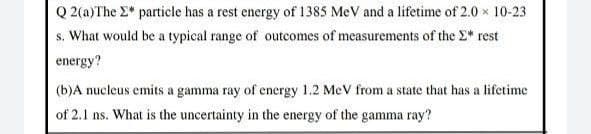 Q 2(a)The E* particle has a rest energy of 1385 MeV and a lifetime of 2.0 x 10-23
s. What would be a typical range of outcomes of measurements of the E* rest
energy?
(b)A nucleus emits a gamma ray of energy 1.2 MeV from a state that has a lifetime
of 2.1 ns. What is the uncertainty in the energy of the gamma ray?
