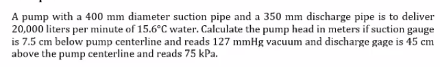 A pump with a 400 mm diameter suction pipe and a 350 mm discharge pipe is to deliver
20,000 liters per minute of 15.6°C water. Calculate the pump head in meters if suction gauge
is 7.5 cm below pump centerline and reads 127 mmHg vacuum and discharge gage is 45 cm
above the pump centerline and reads 75 kPa.
