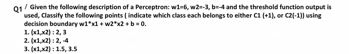 Q1.
/ Given the following description of a Perceptron: w1=6, w2=-3, b=-4 and the threshold function output is
used, Classify the following points ( indicate which class each belongs to either C1 (+1), or C2(-1)) using
decision boundary w1*x1 + w2*x2 + b = 0.
1. (х1,x2) : 2, 3
2. (х1,x2): 2, -4
3. (х1,x2): 1.5, 3.5
