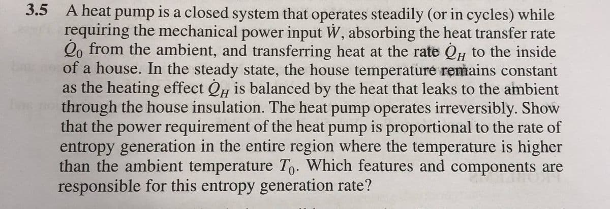 3.5 A heat pump is a closed system that operates steadily (or in cycles) while
requiring the mechanical power input W, absorbing the heat transfer rate
2o from the ambient, and transferring heat at the rate Qu to the inside
of a house. In the steady state, the house temperature remains constant
as the heating effect QH is balanced by the heat that leaks to the ambient
through the house insulation. The heat pump operates irreversibly. Show
that the power requirement of the heat pump is proportional to the rate of
entropy generation in the entire region where the temperature is higher
than the ambient temperature To. Which features and components are
responsible for this entropy generation rate?
