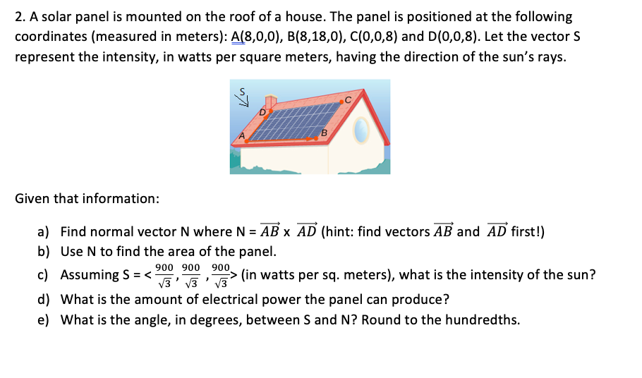 2. A solar panel is mounted on the roof of a house. The panel is positioned at the following
coordinates (measured in meters): A(8,0,0), B(8,18,0), C(0,0,8) and D(0,0,8). Let the vector S
represent the intensity, in watts per square meters, having the direction of the sun's rays.
B.
Given that information:
a) Find normal vector N where N = AB x AD (hint: find vectors AB and AD first!)
b) Use N to find the area of the panel.
900 900 900,
V3' v3 ' V3
c) Assuming S = <
> (in watts per sq. meters), what is the intensity of the sun?
d) What is the amount of electrical power the panel can produce?
e) What is the angle, in degrees, between S and N? Round to the hundredths.

