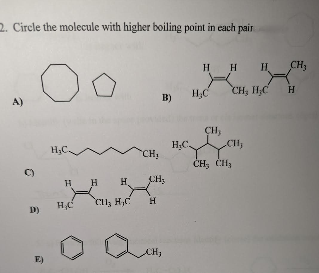 2. Circle the molecule with higher boiling point in each pair
А)
C)
D)
Оо
E)
H3C_
Н
H3C
Н
Н
CH3 H3C
CH3
CH3
Н
B)
CH3
H3C
Н Н
H3C
CH3
CH3
CH3 CH3
Н
CH3 H3C
CH3
H
