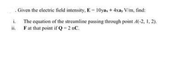 Given the electric field intensity, E 10ya, + 4xa, V/m, find:
The equation of the streamline passing through point 4(-2, 1, 2).
ii Fat that point if Q 2 nC.
