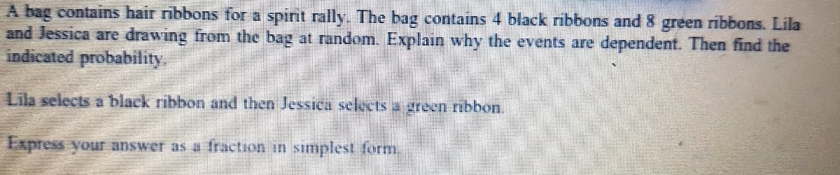 A bag contains hair ribbons for a spint rally. The bag contains 4 black ribbons and 8 green ribbons. Lila
and Jessica are drawing from the bag at random. Explain why the events are dependent. Then find the
indicated probability
Lila selects a black ribbon and then Jessica selects a reen ribbon.
Express your answer as a fraction in sımplest form
