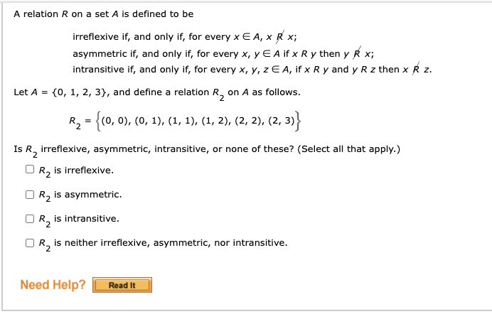 A relation R on a set A is defined to be
irreflexive if, and only if, for every x E A, x R x;
asymmetric if, and only if, for every x, y E A if x R y then y R x;
intransitive if, and only if, for every x, y, z E A, if x R y and y R z then x R z.
Let A = {0, 1, 2, 3}, and define a relation R, on A as follows.
2
R, = {(0, 0), (0, 1), (1, 1), (1, 2), (2, 2), (2, 3)
Is R, irreflexive, asymmetric, intransitive, or none of these? (Select all that apply.)
OR, is irreflexive.
R2 is asymmetric.
is intransitive.
OR, is neither irreflexive, asymmetric, nor intransitive.
Need Help?
Read It
