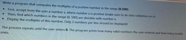 Write a program that computes the multiples of a positive number in the range 10,500).
• First, accept from the user a number x, where number x is positive (make sure to do data validation on
• Then, find which numbers in the range [0, 500) are divisible with number x
• Display the multiples of this number. Only 3 numbers per line should be displayed!
The process repeats until the user enters 0. The program prints how many valid numbers the user entered and how many invalid
ones.