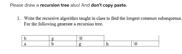 Please draw a recursion tree also! And don't copy paste.
1. Write the recursive algorithm taught in class to find the longest common subsequence.
For the following generate a recursion tree.
b
a
g
b
10
h
10