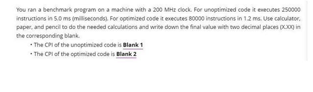 You ran a benchmark program on a machine with a 200 MHz clock. For unoptimized code it executes 250000
instructions in 5.0 ms (milliseconds). For optimized code it executes 80000 instructions in 1.2 ms. Use calculator,
paper, and pencil to do the needed calculations and write down the final value with two decimal places (X.XX) in
the corresponding blank.
• The CPI of the unoptimized code is Blank 1
• The CPI of the optimized code is Blank 2