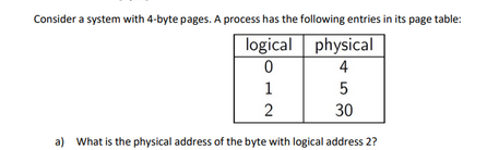 Consider a system with 4-byte pages. A process has the following entries in its page table:
logical
0
1
5
2
30
a) What is the physical address of the byte with logical address 2?
physical
4