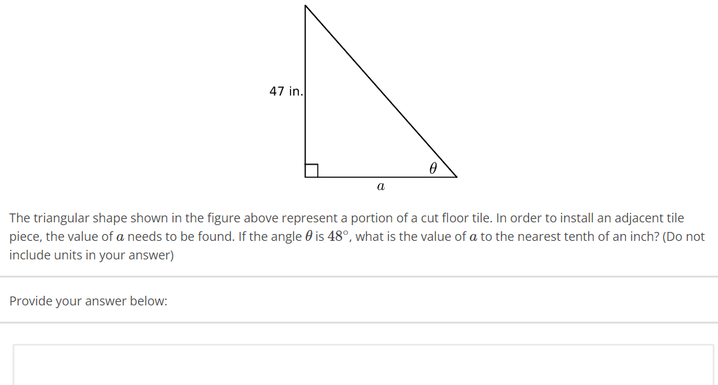 47 in.
Provide your answer below:
a
0
The triangular shape shown in the figure above represent a portion of a cut floor tile. In order to install an adjacent tile
piece, the value of a needs to be found. If the angle is 48°, what is the value of a to the nearest tenth of an inch? (Do not
include units in your answer)