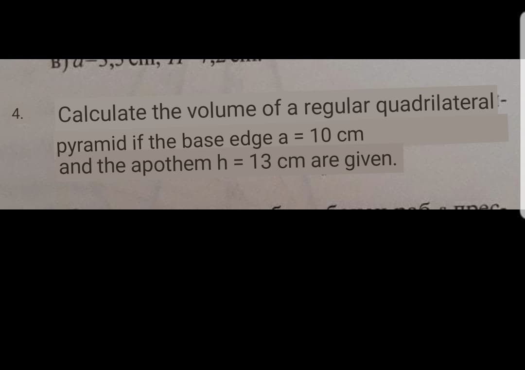 4.
Calculate the volume of a regular quadrilateral -
pyramid if the base edge a = 10 cm
and the apothem h = 13 cm are given.
%3D
