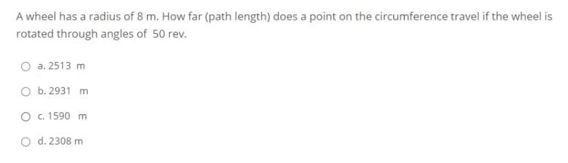 A wheel has a radius of 8 m. How far (path length) does a point on the circumference travel if the wheel is
rotated through angles of 50 rev.
a. 2513 m
O b. 2931 m
O c. 1590 m
O d. 2308 m
