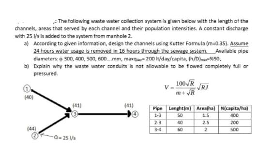 : The following waste water collection system is given below with the length of the
channels, areas that served by each channel and their population intensities. A constant discharge
with 25 Us is added to the system from manhole 2.
a) According to given information, design the channels using Kutter Formula (m=0.35). Assume
24 hours water usage is removed in 16 hours through the sewage system. Available pipe
diameters: o 300, 400, 500, 600.mm, maxqs= 200 It/day/capita, (h/D)ma-%90,
b) Explain why the waste water conduits is not allowable to be flowed completely full or
pressured.
100 R
RI
m+ VR
(40)
ITTIT
(41)
(41)
Pipe Lenght(m) Area(ha) N(capita/ha)
1-3
50
1.5
400
2-3
40
2.5
200
(44)
3-4
60
500
Q= 25 Vs
