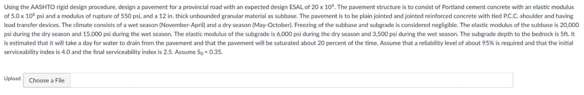 Using the AASHTO rigid design procedure, design a pavement for a provincial road with an expected design ESAL of 20 x 106. The pavement structure is to consist of Portland cement concrete with an elastic modulus
of 5.0 x 106 psi and a modulus of rupture of 550 psi, and a 12 in. thick unbounded granular material as subbase. The pavement is to be plain jointed and jointed reinforced concrete with tied P.C.C. shoulder and having
load transfer devices. The climate consists of a wet season (November-April) and a dry season (May-October). Freezing of the subbase and subgrade is considered negligible. The elastic modulus of the subbase is 20,000
psi during the dry season and 15,000 psi during the wet season. The elastic modulus of the subgrade is 6,000 psi during the dry season and 3,500 psi during the wet season. The subgrade depth to the bedrock is 5ft. It
is estimated that it will take a day for water to drain from the pavement and that the pavement will be saturated about 20 percent of the time. Assume that a reliability level of about 95% is required and that the initial
serviceability index is 4.0 and the final serviceability index is 2.5. Assume So = 0.35.
Upload
Choose a File
