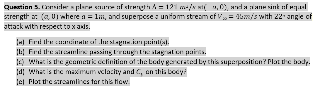 Question 5. Consider a plane source of strength A = 121 m²/s at(-a, 0), and a plane sink of equal
strength at (a, 0) where a = 1m, and superpose a uniform stream of V,= 45m/s with 22° angle of
attack with respect to x axis.
(a) Find the coordinate of the stagnation point(s).
(b) Find the streamline passing through the stagnation points.
(c) What is the geometric definition of the body generated by this superposition? Plot the body.
(d) What is the maximum velocity and C, on this body?
(e) Plot the streamlines for this flow.

