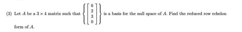 2
(3) Let A be a 3 x 4 matrix such that
is a basis for the null space of A. Find the reduced row echelon
form of A.
