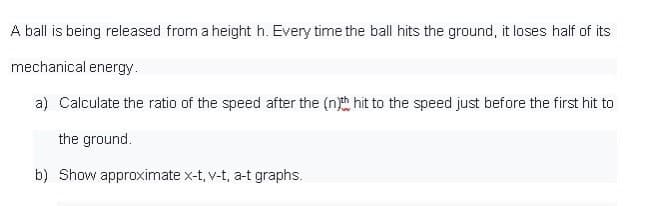 A ball is being released from a height h. Every time the ball hits the ground, it loses half of its
mechanical energy.
a) Calculate the ratio of the speed after the (nh hit to the speed just before the first hit to
the ground.
b) Show approximate x-t, v-t, a-t graphs.
