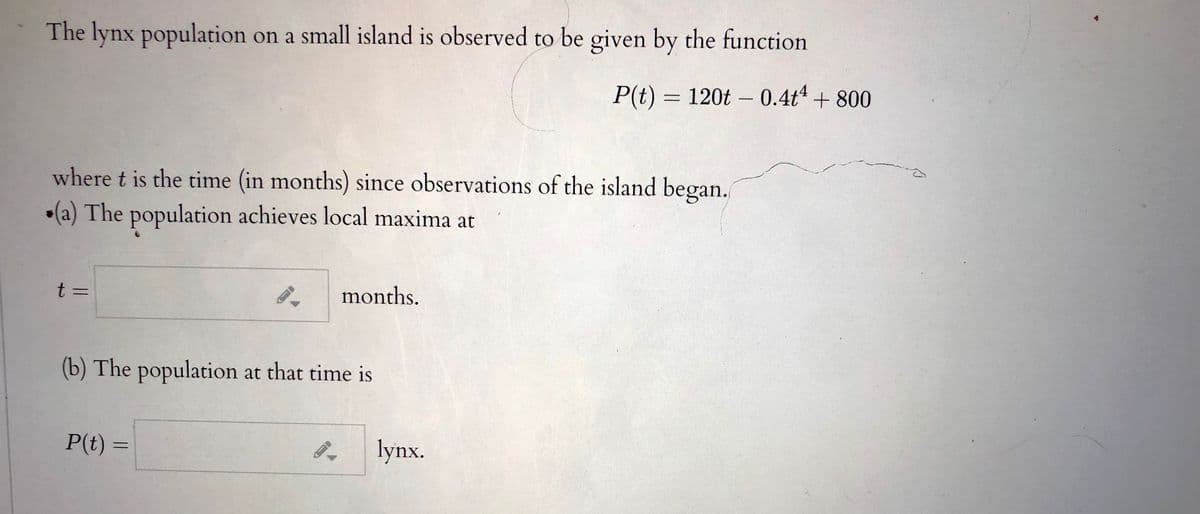 The lynx population on a small island is observed to be given by the function
P(t) = 120t – 0.4t+ 800
where t is the time (in months) since observations of the island began.
•(a) The population achieves local maxima at
t =
months.
(b) The population at that time is
P(t) =
lynx.
