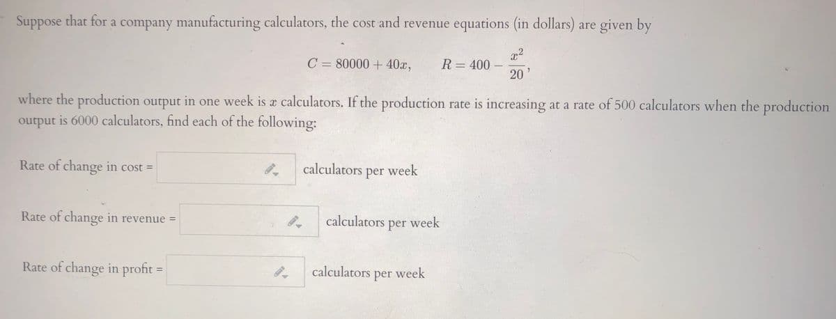 Suppose that for a company manufacturing calculators, the cost and revenue equations (in dollars) are given by
x2
R= 400
20
C = 80000 + 40x,
where the production output in one week is x calculators. If the production rate is increasing at a rate of 500 calculators when the production
output is 6000 calculators, find each of the following:
Rate of change in cost =
calculators per week
%3D
Rate of change in revenue =
calculators
week
per
Rate of change in profit
calculators
week
%3D
per
