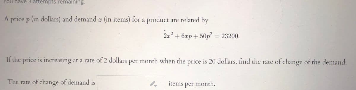 You have 3 attempts remaining.
A price p (in dollars) and demand x (in items) for a product are related by
2x2 + 6xp + 50p² = 23200.
If the price is increasing at a rate of 2 dollars per month when the price is 20 dollars, find the rate of change of the demand.
The rate of change of demand is
items per month.
