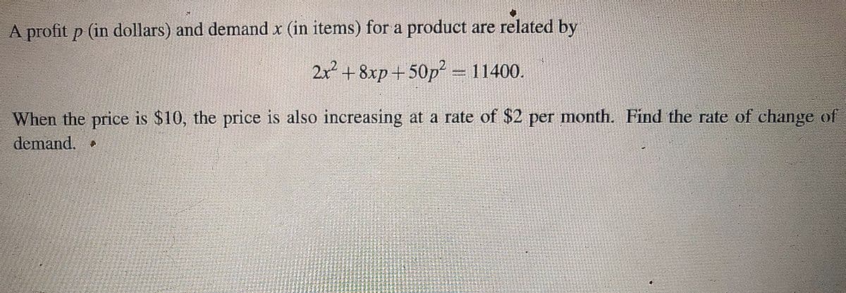 A profit p (in dollars) and demand x (in items) for a product are related by
2x +8xp+50p = 11400.
When the price is $10, the price is also increasing at a rate of $2 per month. Find the rate of change of
demand.
